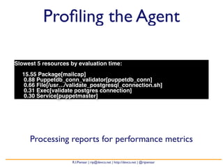 Profiling the Agent 
Slowest 5 resources by evaluation time: 
15.55 Package[mailcap] 
0.88 Puppetdb_conn_validator[puppetdb_conn] 
0.66 File[/usr…/validate_postgresql_connection.sh] 
0.31 Exec[validate postgres connection] 
0.30 Service[puppetmaster] 
Processing reports for performance metrics 
R.I.Pienaar | rip@devco.net | http://devco.net | @ripienaar 
 