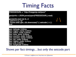 Timing Facts 
FREEGEOURL = “http://freegeoip.net/json/" 
geoipinfo = JSON.parse(open(FREEGEOURL).read) 
geoipinfo.each do |k, v| 
next if k == "ip" 
Facter.add("geo_#{k.downcase}") { setcode { v } } 
end 
geo_latitude: 0.02ms 
geo_region_name: 0.04ms 
geo_metro_code: 0.04ms 
geo_time_zone: 0.03ms 
geo_country_code: 0.02ms 
geo_country_name: 0.02ms 
geo_zip_code: 0.02ms 
geo_region_code: 0.04ms 
geo_city: 0.04ms 
geo_longitude: 0.03ms 
Shows per fact timings…but only the setcode part 
R.I.Pienaar | rip@devco.net | http://devco.net | @ripienaar 
 