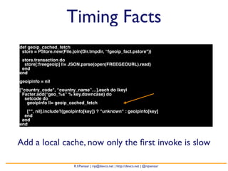 Timing Facts 
def geoip_cached_fetch 
store = PStore.new(File.join(Dir.tmpdir, “fgeoip_fact.pstore")) 
store.transaction do 
store[:freegeoip] ||= JSON.parse(open(FREEGEOURL).read) 
end 
end 
geoipinfo = nil 
["country_code", “country_name”…].each do |key| 
Facter.add(“geo_%s” % key.downcase) do 
setcode do 
geoipinfo ||= geoip_cached_fetch 
["", nil].include?(geoipinfo[key]) ? "unknown" : geoipinfo[key] 
end 
end 
end 
Add a local cache, now only the first invoke is slow 
R.I.Pienaar | rip@devco.net | http://devco.net | @ripienaar 
 