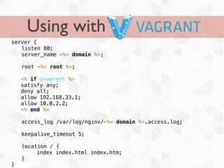 Using with
server {
! listen 80;
! server_name <%= domain %>;

!   root <%= root %>;

    <% if @vagrant %>
    satisfy any;
    deny all;
    allow 192.168.33.1;
    allow 10.0.2.2;
    <% end %>

!   access_log /var/log/nginx/<%= domain %>.access.log;

!   keepalive_timeout 5;

!   location / {
         index index.html index.htm;
!   }
}
 