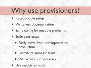 Why use provisioners?
• Reproducible setup
• Write less documentation
• Same conﬁg for multiple platforms
• Scale your setup
  • Easily move from development to
    production
  • Distribute amongst team
  • SSH access not necessary
• Use associated tools
 