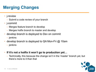 Merging Changes
•  j-review
–  Submit a code review of your branch

•  j-commit
–  Merges feature branch to develop
–  Merges hotfix branch to master and develop

•  develop branch is deployed to Dev on commit
–  jenkins

•  develop branch is deployed to QA Mon-Fri @ 10am
–  jenkins

•  If it’s not a hotfix it won’t go to production yet…
–  Technically, this because the change isn’t in the ‘master’ branch yet, but
there’s more to it than that

14

© Jive confidential

 