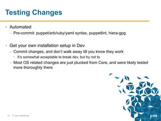 Testing Changes
•  Automated
–  Pre-commit: puppet/erb/ruby/yaml syntax, puppetlint, hiera-gpg

•  Get your own installation setup in Dev
–  Commit changes, and don’t walk away till you know they work
•  It’s somewhat acceptable to break dev, but try not to

–  Most OS related changes are just plucked from Core, and were likely tested
more thoroughly there

19

© Jive confidential

 