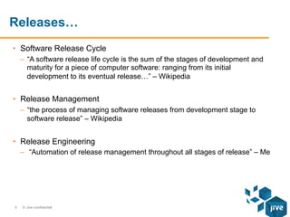 Releases…
•  Software Release Cycle
–  “A software release life cycle is the sum of the stages of development and
maturity for a piece of computer software: ranging from its initial
development to its eventual release…” – Wikipedia

•  Release Management
–  “the process of managing software releases from development stage to
software release” – Wikipedia

•  Release Engineering
–  “Automation of release management throughout all stages of release” – Me

5

© Jive confidential

 