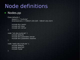 Node definitions
●   Nodes.pp
    class defaults {
         $search = "inuits.be"
         $nameservers = ['208.67.220.220', '208.67.222.222']

         include dns::resolv
         include ssh::keys
         include ssh::server
    }

    node "ns1.dev.inuits.be" {
         include defaults
         include dns::powerdns::server
         include dns::powerdns::resolver
    }

    node “web1.dev.inuits.be” {
         include defaults
         include apache2
         include mysql
    }
 
