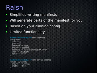 Ralsh
●   Simplifies writing manifests
●   Will generate parts of the manifest for you
●   Based on your running config
●   Limited functionality
    master1.dev.inuits.be:~# ralsh user root
    user { 'root':
      uid => '0',
      gid => '0',
      comment => 'root',
      ensure => 'present',
      password => 'f34wi94$PmlI0CxQLb9HD',
      shell => '/bin/bash',
      home => '/root'
    }

    master1.dev.inuits.be:~# ralsh service apache2
    service { 'apache2':
      ensure => 'running',
      enable => 'true'
    }
 