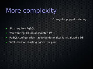 More complexity
                                       Or regular puppet ordering


●   Sipx requires PgSQL
●   You want PgSQL on an isolated LV
●   PgSQL configuration has to be done after it initialized a DB
●   SipX insist on starting PgSQL for you
 