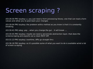 Screen scraping ?
(03:28:30 PM) lazyboy: y, you just need a form processing library, one that can read a form
values and allow you to post back your changes

(03:30:04 PM) lazyboy: the problem w/this method as you know is that it is constantly
breaking

(03:30:41 PM) sdog: yep .. whan you change the gui .. it will break ....

(03:30:45 PM) lazyboy: maybe we need a serverside abstraction layer, that does the
screenscraping and exports out a clean REST API

(03:31:13 PM) lazyboy: overtime, APIs go straight thru

(03:36:18 PM) lazyboy: so it's possible some of what you want to do is available w/not a lot
of screen scraping.
 