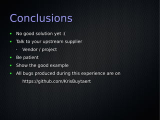 Conclusions
●   No good solution yet :(
●   Talk to your upstream supplier
    •   Vendor / project
●   Be patient
●   Show the good example
●   All bugs produced during this experience are on
        https://github.com/KrisBuytaert
 
