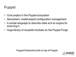 Puppet
• Core project in the Puppet ecosystem
• Idempotent, model-based configuration management
• A simple language to describe state and an engine for
enforcing it

• Huge library of reusable modules on the Puppet Forge

Puppet Enterprise built on top of Puppet

 