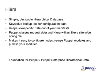 Hiera
•
•
•
•

Simple, pluggable Hierarchical Database
Key/value lookup tool for configuration data
Keeps site-specific data out of your manifests
Puppet classes request data and Hiera will act like a site-wide
config file
• Makes it easy to configure nodes, re-use Puppet modules and
publish your modules

Foundation for Puppet / Puppet Enterprise Hierarchical Data

 