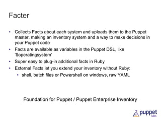 Facter
• Collects Facts about each system and uploads them to the Puppet
•
•
•

master, making an inventory system and a way to make decisions in
your Puppet code
Facts are available as variables in the Puppet DSL, like
‘$operatingsystem’
Super easy to plug-in additional facts in Ruby
External Facts let you extend your inventory without Ruby:
• shell, batch files or Powershell on windows, raw YAML

Foundation for Puppet / Puppet Enterprise Inventory

 