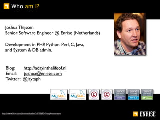 Who am I?


   Joshua Thijssen
   Senior Software Engineer @ Enrise (Netherlands)

   Development in PHP, Python, Perl, C, Java,
   and System & DB admin.


   Blog:    http://adayinthelifeof.nl
   Email:   joshua@enrise.com
   Twitter: @jaytaph




http://www.ﬂickr.com/photos/akrabat/5422369749/in/photostream/
 