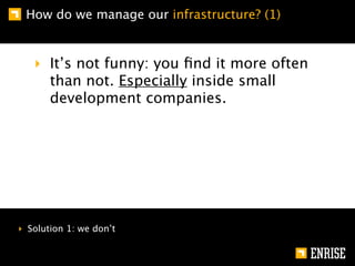 How do we manage our infrastructure? (1)


   ‣ It’s not funny: you ﬁnd it more often
     than not. Especially inside small
     development companies.




‣ Solution 1: we don’t
 