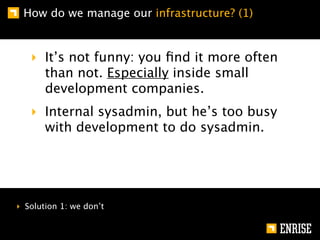 How do we manage our infrastructure? (1)


   ‣ It’s not funny: you ﬁnd it more often
     than not. Especially inside small
     development companies.
   ‣ Internal sysadmin, but he’s too busy
     with development to do sysadmin.




‣ Solution 1: we don’t
 