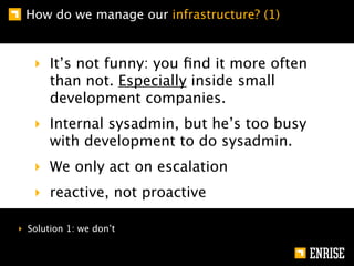 How do we manage our infrastructure? (1)


   ‣ It’s not funny: you ﬁnd it more often
     than not. Especially inside small
     development companies.
   ‣ Internal sysadmin, but he’s too busy
     with development to do sysadmin.
   ‣ We only act on escalation
   ‣ reactive, not proactive

‣ Solution 1: we don’t
 