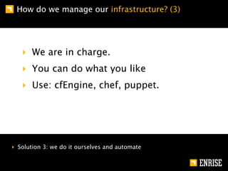 How do we manage our infrastructure? (3)




   ‣ We are in charge.
   ‣ You can do what you like
   ‣ Use: cfEngine, chef, puppet.




‣ Solution 3: we do it ourselves and automate
 