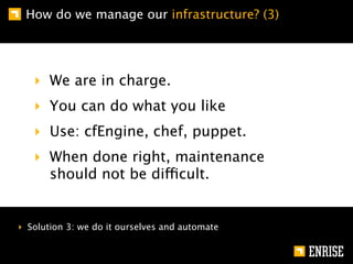 How do we manage our infrastructure? (3)




   ‣ We are in charge.
   ‣ You can do what you like
   ‣ Use: cfEngine, chef, puppet.
   ‣ When done right, maintenance
     should not be difficult.


‣ Solution 3: we do it ourselves and automate
 