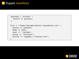 Puppet manifests



   package { “strace” :
     ensure => present,
   }

   file { “/home/jaytaph/secret-ingredient.txt” :
     ensure => present,
     mode => 0600,
     user => ‘jaytaph’,
     group => ‘noxlogic’,
     source => “puppet:///secret.txt”,
   }
 