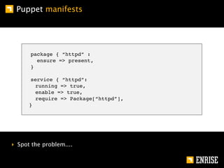 Puppet manifests




      package { “httpd” :
        ensure => present,
      }

      service { “httpd”:
        running => true,
        enable => true,
        require => Package[“httpd”],
      }




‣ Spot the problem....
 