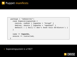 Puppet manifests




      package { “webserver”:
        case $operatingsystem {
          centos, redhat { $apache = “httpd” }
          debian, ubuntu { $apache = “apache2” }
          default : { fail(‘I don’t know this OS/distro’) }
        }

         name => $apache,
         ensure => installed,
     }




‣ $operatingsystem is a FACT
 