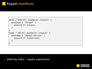 Puppet manifests



   node /^webd+.example.local$/ {
     package { “httpd” :
       ensure => latest,
     }
   }
   node /^dbd+.example.local$/ {
     package { “mysql-server” :
       ensure => installed,
     }
   }




‣ Deﬁning nodes - regular expressions
 