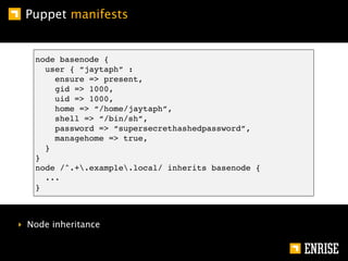 Puppet manifests


   node basenode {
     user { “jaytaph” :
       ensure => present,
       gid => 1000,
       uid => 1000,
       home => “/home/jaytaph”,
       shell => “/bin/sh”,
       password => “supersecrethashedpassword”,
       managehome => true,
     }
   }
   node /^.+.example.local/ inherits basenode {
     ...
   }



‣ Node inheritance
 