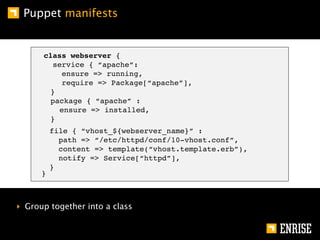 Puppet manifests


      class webserver {
        service { “apache”:
          ensure => running,
          require => Package[“apache”],
       }
       package { “apache” :
          ensure => installed,
       }
          file { “vhost_${webserver_name}” :
            path => “/etc/httpd/conf/10-vhost.conf”,
            content => template(“vhost.template.erb”),
            notify => Service[“httpd”],
          }
      }



‣ Group together into a class
 