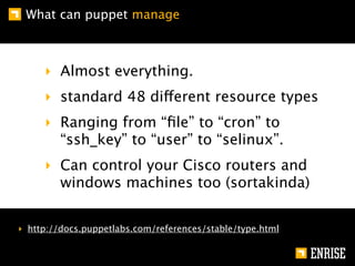 What can puppet manage



     ‣ Almost everything.
     ‣ standard 48 different resource types
     ‣ Ranging from “ﬁle” to “cron” to
       “ssh_key” to “user” to “selinux”.
     ‣ Can control your Cisco routers and
       windows machines too (sortakinda)


‣ http://docs.puppetlabs.com/references/stable/type.html
 