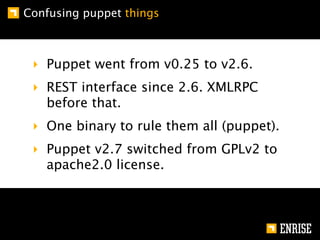 Confusing puppet things



 ‣ Puppet went from v0.25 to v2.6.
 ‣ REST interface since 2.6. XMLRPC
   before that.
 ‣ One binary to rule them all (puppet).
 ‣ Puppet v2.7 switched from GPLv2 to
   apache2.0 license.
 