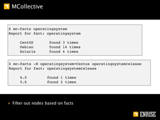 MCollective


$ mc-facts operatingsystem
Report for fact: operatingsystem

     CentOS         found 3 times
     Debian         found 14 times
     Solaris        found 4 times


$ mc-facts -W operatingsystem=Centos operatingsystemrelease
Report for fact: operatingsystemrelease

     6.0           found 1 times
     5.6           found 2 times




‣ Filter out nodes based on facts
 