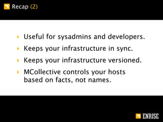 Recap (2)




 ‣ Useful for sysadmins and developers.
 ‣ Keeps your infrastructure in sync.
 ‣ Keeps your infrastructure versioned.
 ‣ MCollective controls your hosts
   based on facts, not names.
 
