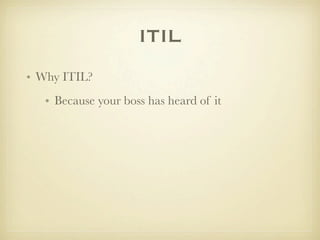 ITIL
• Why ITIL?
   • Because your boss has heard of it
 