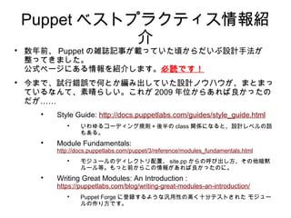 Puppet ベストプラクティス情報紹
               介

    数年前、 Puppet の雑誌記事が載っていた頃からだいぶ設計手法が
    整ってきました。
    公式ページにある情報を紹介します。必読です！

    今まで、試行錯誤で何とか編み出していた設計ノウハウが、まとまっ
    ているなんて、素晴らしい。これが 2009 年位からあれば良かったの
    だが……
      
          Style Guide: http://docs.puppetlabs.com/guides/style_guide.html
             
                  いわゆるコーディング規則＋後半の class 関係になると、設計レベルの話
                  もある。
      
          Module Fundamentals:
          http://docs.puppetlabs.com/puppet/3/reference/modules_fundamentals.html
             
                  モジュールのディレクトリ配置、 site.pp からの呼び出し方、その他暗黙
                  ルール等。もっと前からこの情報があれば良かったのに。
      
          Writing Great Modules: An Introduction :
          https://puppetlabs.com/blog/writing-great-modules-an-introduction/
             
                  Puppet Forge に登録するような汎用性の高く十分テストされた モジュー
                  ルの作り方です。
 