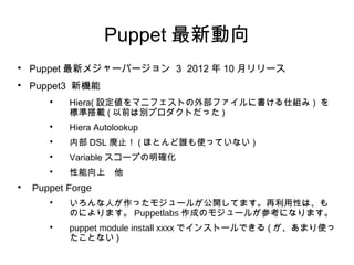 Puppet 最新動向

    Puppet 最新メジャーバージョン 3 2012 年 10 月リリース

    Puppet3 新機能
       
           Hiera( 設定値をマニフェストの外部ファイルに書ける仕組み ) を
           標準搭載 ( 以前は別プロダクトだった )
       
           Hiera Autolookup
       
           内部 DSL 廃止！ ( ほとんど誰も使っていない )
       
           Variable スコープの明確化
       
           性能向上　他

    Puppet Forge
       
           いろんな人が作ったモジュールが公開してます。再利用性は、も
           のによります。 Puppetlabs 作成のモジュールが参考になります。
       
           puppet module install xxxx でインストールできる ( が、あまり使っ
           たことない )
 