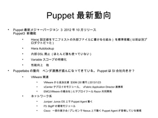 Puppet 最新動向 2

    Puppetlabs の動向　ベンダ連携が盛んになってきている。
    Puppet は SI 会社向きか？
      
          VMware 関連
           
               VMware から追加出資 $30M (30 億円 ) 2013/1/23
           •   vCenter デプロイのモジュール、 vFabric Application
               Director 連携等
           
               EMC(VMware の親会社 ) とデプロイツール Razor 共同開発
      
          ネットワーク系
           
               Juniper: Junos OS 上で Puppet Agent 動く
           
               F5: BigIP の管理モジュール
           
               Cisco: 一部の展示会 / プレゼンで Nexus 上で動く Puppet
               Agent が登場している模様
 