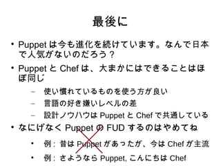 最後に

    Puppet は今も進化を続けています。なんで日本
    で人気がないのだろう？

    Puppet と Chef は、大まかにはできることはほ
    ぼ同じ
     –   使い慣れているものを使う方が良い
     –   言語の好き嫌いレベルの差
     –   設計ノウハウは Puppet と Chef で共通している

    なにげなく Puppet の FUD するのはやめてね
     
         例 : 昔は Puppet があったが、今は Chef が主流
     
         例 : さようなら Puppet, こんにちは Chef
 