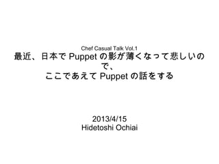 Chef Casual Talk Vol.1
最近、日本で Puppet の影が薄くなって悲しいの
              で、
    ここであえて Puppet の話をする



            2013/4/15
         Hidetoshi Ochiai
 