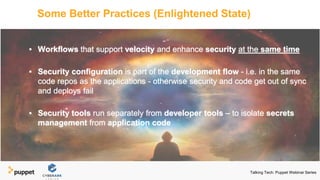 Some Better Practices (Enlightened State)
▪ Workflows that support velocity and enhance security at the same time
▪ Security configuration is part of the development flow - i.e. in the same
code repos as the applications - otherwise security and code get out of sync
and deploys fail
▪ Security tools run separately from developer tools – to isolate secrets
management from application code
Talking Tech: Puppet Webinar Series
 