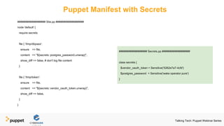Puppet Manifest with Secrets
################## Site.pp ##################
node 'default' {
require secrets
file { '/tmp/dbpass':
ensure => file,
content => "${secrets::postgres_password.unwrap}",
show_diff => false, # don't log file content
}
file { '/tmp/token':
ensure => file,
content => "${secrets::vendor_oauth_token.unwrap}",
show_diff => false,
}
}
################## Secrets.pp ##################
class secrets {
$vendor_oauth_token = Sensitive('5262e7a7-4cfd')
$postgres_password = Sensitive('wake operator pure')
}
Talking Tech: Puppet Webinar Series
 