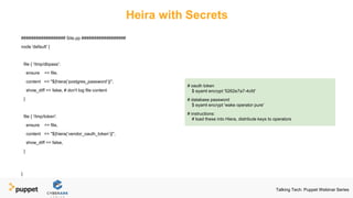 Heira with Secrets
################## Site.pp ##################
node 'default' {
file { '/tmp/dbpass':
ensure => file,
content => "${hiera(‘postgres_password’)}",
show_diff => false, # don't log file content
}
file { '/tmp/token':
ensure => file,
content => "${hiera(‘vendor_oauth_token’)}",
show_diff => false,
}
}
# oauth token
$ eyaml encrypt '5262e7a7-4cfd'
# database password
$ eyaml encrypt 'wake operator pure'
# instructions:
# load these into Hiera, distribute keys to operators
Talking Tech: Puppet Webinar Series
 