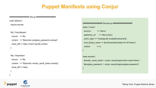 Puppet Manifests using Conjur
################## Site.pp ##################
node 'default' {
require secrets
file { '/tmp/dbpass':
ensure => file,
content => "${secrets::postgres_password.unwrap}",
show_diff => false, # don't log file content
}
file { '/tmp/token':
ensure => file,
content => "${secrets::vendor_oauth_token.unwrap}",
show_diff => false,
}
}
################## Secrets.pp ##################
class { 'conjur':
account => 'demo',
appliance_url => 'http://conjur',
authn_login => "host/app-${::trusted['hostname']}",
host_factory_token => Sensitive('placeholder-for-HF-token'),
version => 5,
}
class secrets {
$vendor_oauth_token = conjur::secret('app/vendor-oauth-token')
$postgres_password = conjur::secret('app/postgres-password')
}
Talking Tech: Puppet Webinar Series
 