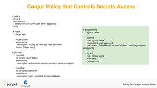 Conjur Policy that Controls Secrets Access
- !policy
id: app
annotations:
description: Conjur Puppet demo app policy
body:
# Roles
- !layer app
- !host-factory
annotations:
description: factory for new app node identities
layers: [ !layer app ]
# Secrets
- !variable
id: vendor-oauth-token
annotations:
description: authenticate vendor access to service endpoint
- !variable
id: postgres-password
annotations:
description: login credential for app database
# Entitlements
- !group users
- !permit
role: !group users
privileges: [ read, execute ]
resources: [ !variable vendor-oauth-token, !variable postgres-
password ]
- !grant
role: !group users
members:
- !layer app
Talking Tech: Puppet Webinar Series
 