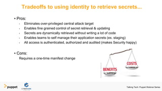 Tradeoffs to using identity to retrieve secrets...
▪ Pros:
• Eliminates over-privileged central attack target
• Enables fine grained control of secret retrieval & updating
• Secrets are dynamically retrieved without writing a lot of code
• Enables teams to self manage their application secrets (ex. staging)
• All access is authenticated, authorized and audited (makes Security happy)
▪ Cons:
Requires a one-time manifest change
Talking Tech: Puppet Webinar Series
 