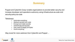 Summary
Puppet and CyberArk Conjur enable organizations to provide better security and
increase developer and operations autonomy using infrastructure-as-code and
security-policy-as-code
Takeaways:
• Automate everything
• Abstract secrets from code
• Encrypt and rotate secrets
• Authenticate all requests
• Use Least Privilege principles
• Audit everything
Stay tuned for more webinars from CyberArk and Puppet ...
Talking Tech: Puppet Webinar Series
 