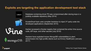Talking Tech: Puppet Webinar Series
Database containing driver PII was compromised after storing keys in a
publicly available repository (May 2014)
XcodeGhost hack uses compiler backdoor to inject 3rd party code into
developed applications (September 2015)
Hacker accessed a Docker registry that contained the entire Vine source
code, API keys, and other secrets (July 2016)
Hackers have exploited known MongoDB vulnerabilities to plant
ransomware into high-profile clients such as Emory Healthcare (January
2017)
Exploits are targeting the application development tool stack
 