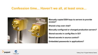 Manually copied SSH keys to servers to provide
access?
Shared a key over chat?
Manually configured or changed production servers?
Stored secrets in config files in S3?
Stored secrets in source control?
Embedded passwords in applications?
Confession time... Haven’t we all, at least once...
Talking Tech: Puppet Webinar Series
 