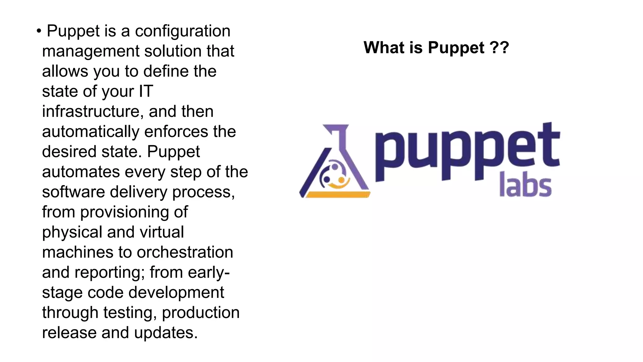 What is Puppet ??
• Puppet is a configuration
management solution that
allows you to define the
state of your IT
infrastructure, and then
automatically enforces the
desired state. Puppet
automates every step of the
software delivery process,
from provisioning of
physical and virtual
machines to orchestration
and reporting; from early-
stage code development
through testing, production
release and updates.
 