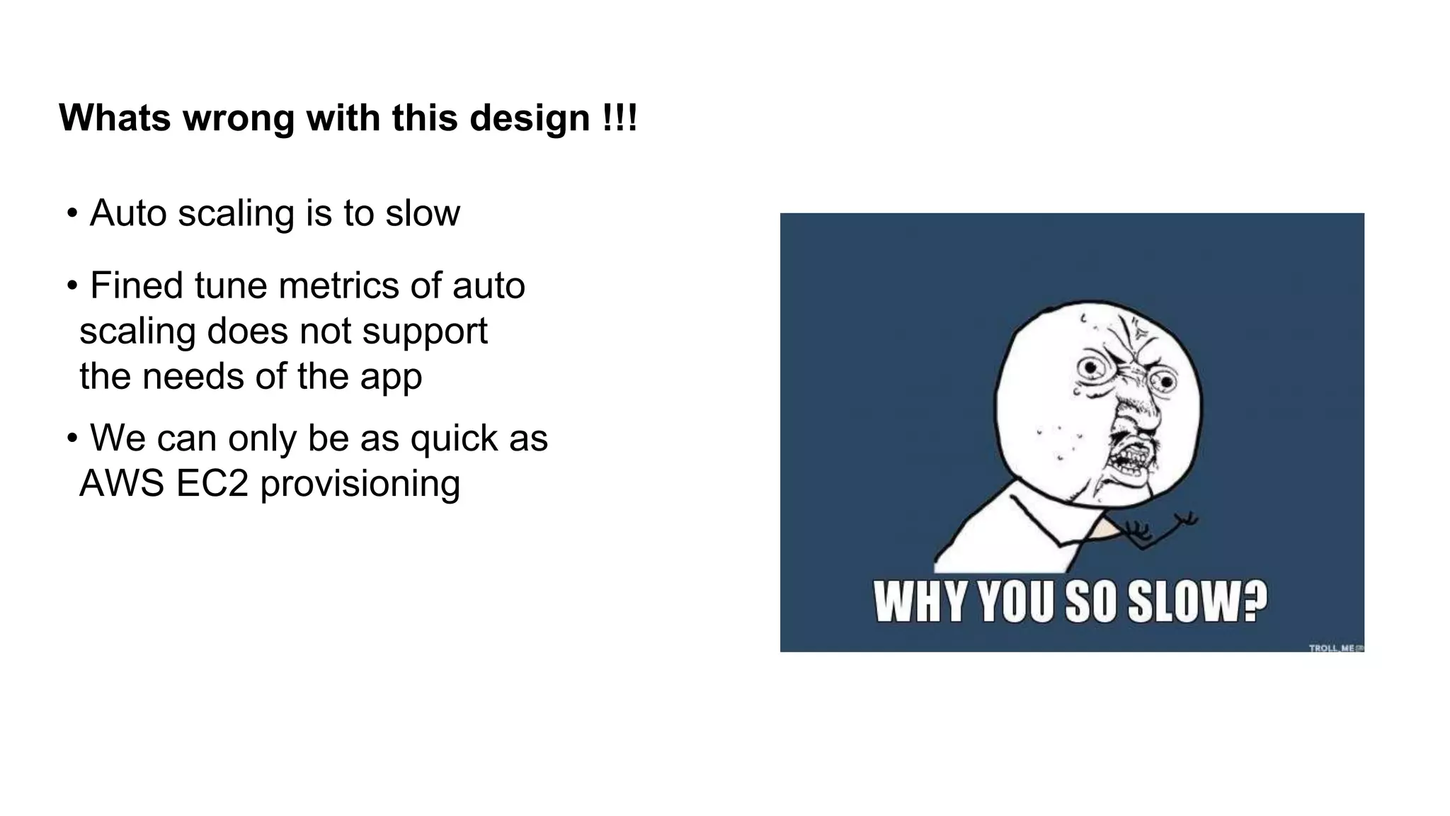 Whats wrong with this design !!!
• Auto scaling is to slow
• Fined tune metrics of auto
scaling does not support
the needs of the app
• We can only be as quick as
AWS EC2 provisioning
 