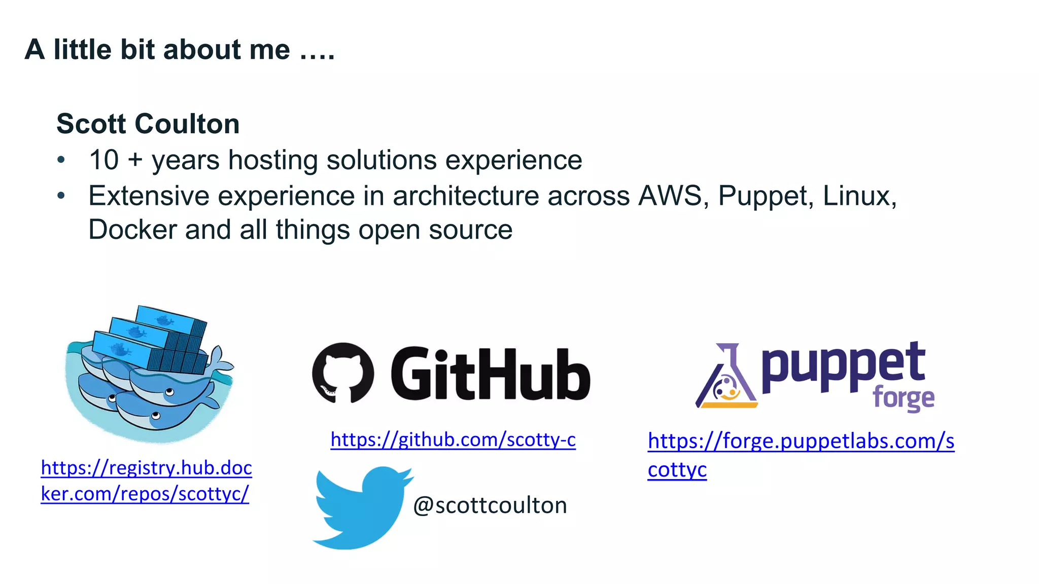 A little bit about me ….
Scott Coulton
• 10 + years hosting solutions experience
• Extensive experience in architecture across AWS, Puppet, Linux,
Docker and all things open source
https://github.com/scotty-c
https://registry.hub.doc
ker.com/repos/scottyc/
https://forge.puppetlabs.com/s
cottyc
@scottcoulton
 